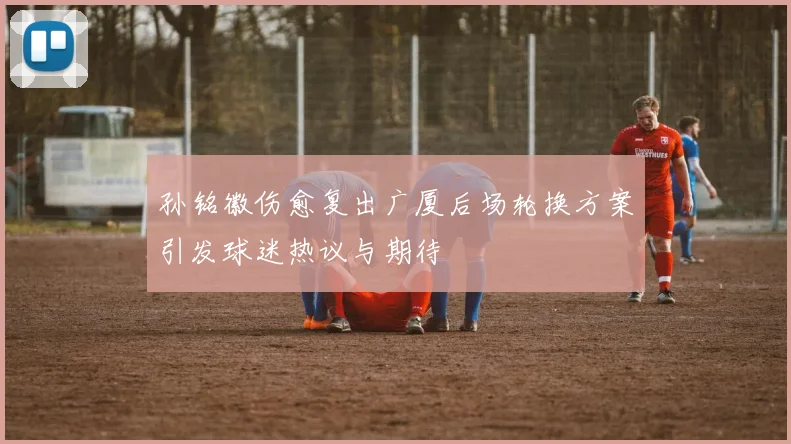 孙铭徽伤愈复出广厦后场轮换方案引发球迷热议与期待