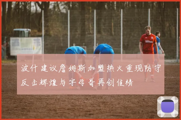 波什建议詹姆斯加盟热火重现防守反击辉煌与字母哥再创佳绩