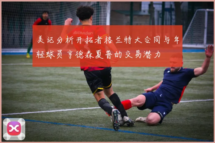 美记分析开拓者格兰特大合同与年轻球员亨德森夏普的交易潜力