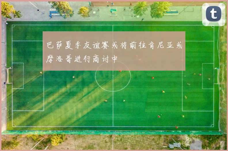 巴萨夏季友谊赛或将前往肯尼亚或摩洛哥进行商讨中