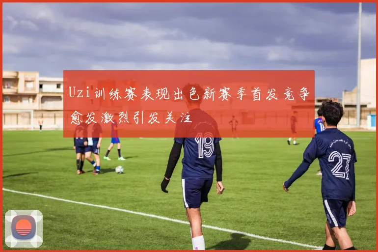 Uzi训练赛表现出色新赛季首发竞争愈发激烈引发关注