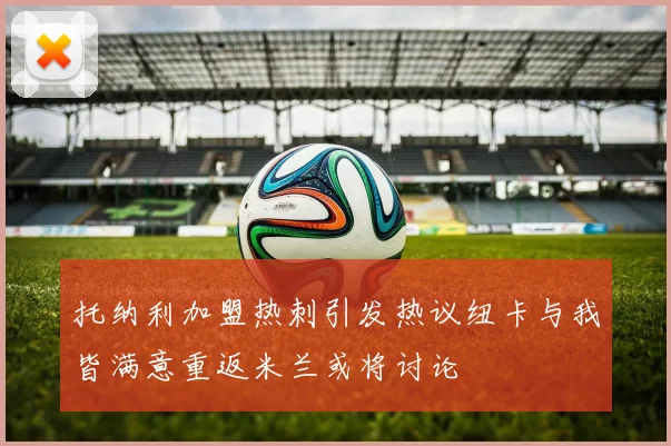 托纳利加盟热刺引发热议纽卡与我皆满意重返米兰或将讨论
