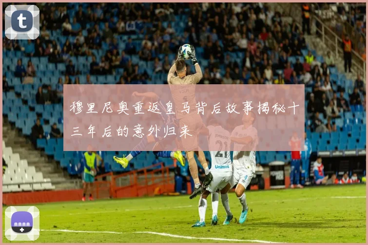 穆里尼奥重返皇马背后故事揭秘十三年后的意外归来