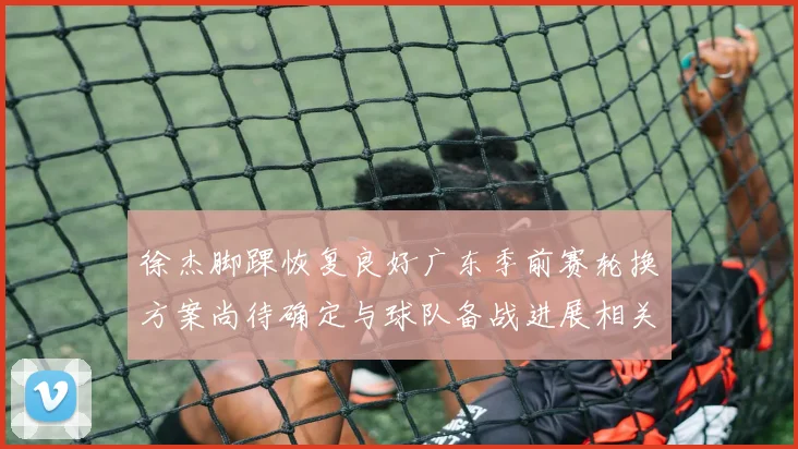 徐杰脚踝恢复良好广东季前赛轮换方案尚待确定与球队备战进展相关