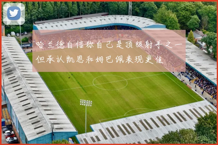 哈兰德自信称自己是顶级射手之一但承认凯恩和姆巴佩表现更佳