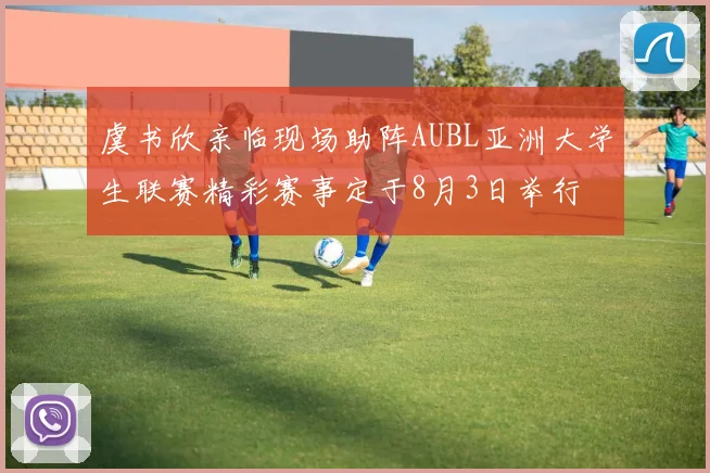 虞书欣亲临现场助阵AUBL亚洲大学生联赛精彩赛事定于8月3日举行