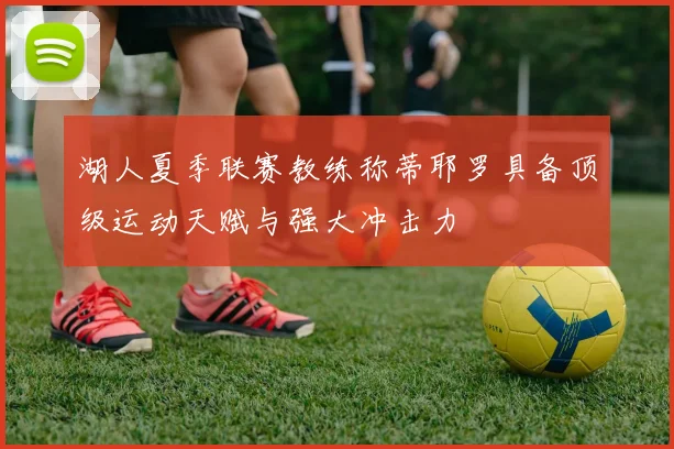 湖人夏季联赛教练称蒂耶罗具备顶级运动天赋与强大冲击力