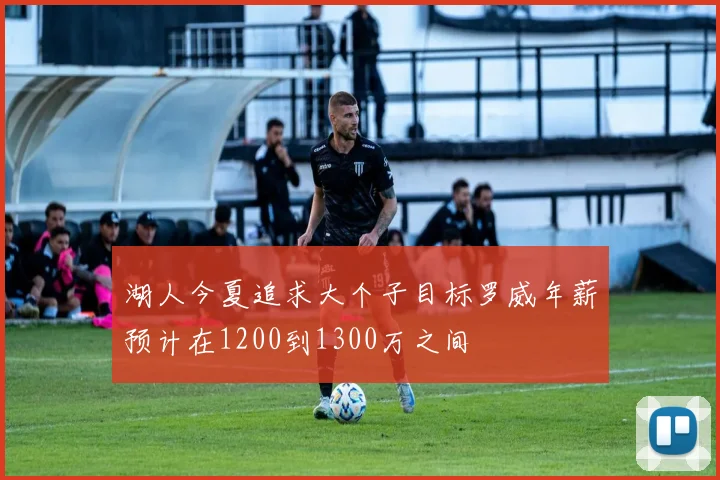 湖人今夏追求大个子目标罗威年薪预计在1200到1300万之间