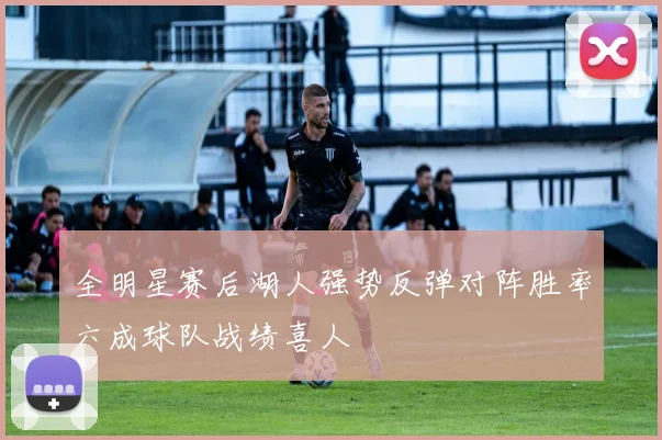 全明星赛后湖人强势反弹对阵胜率六成球队战绩喜人