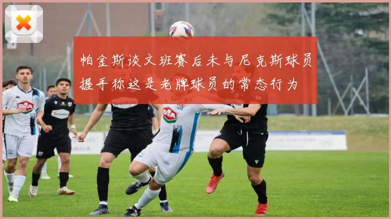 帕金斯谈文班赛后未与尼克斯球员握手称这是老牌球员的常态行为