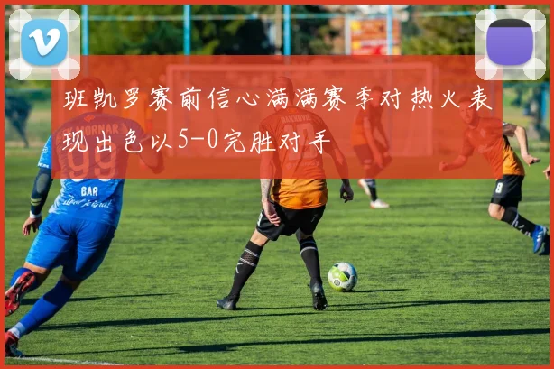 班凯罗赛前信心满满赛季对热火表现出色以5-0完胜对手