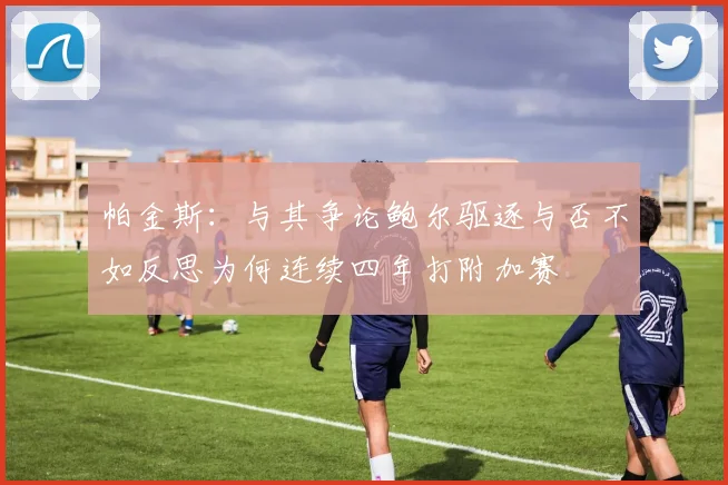 帕金斯：与其争论鲍尔驱逐与否不如反思为何连续四年打附加赛
