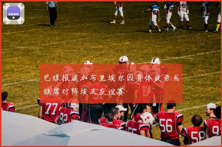 巴媒报道加布里埃尔因身体疲劳或缺席对阵埃及友谊赛