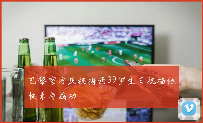 巴黎官方庆祝梅西39岁生日祝福他快乐与成功