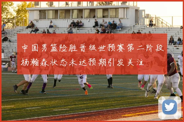 中国男篮险胜晋级世预赛第二阶段杨瀚森状态未达预期引发关注
