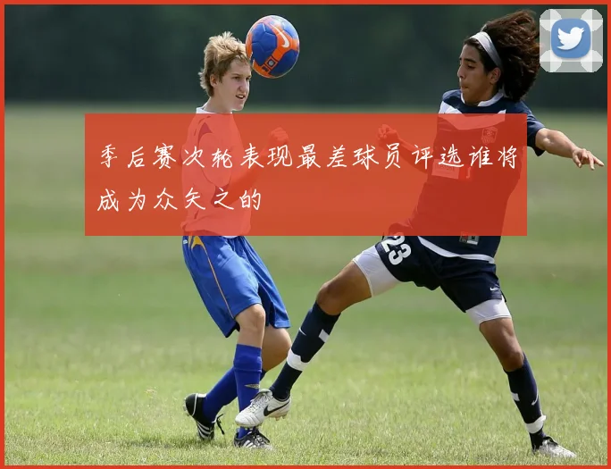 季后赛次轮表现最差球员评选谁将成为众矢之的
