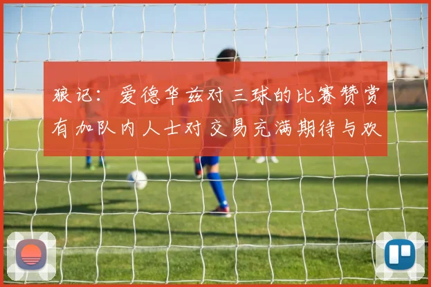 狼记：爱德华兹对三球的比赛赞赏有加队内人士对交易充满期待与欢欣