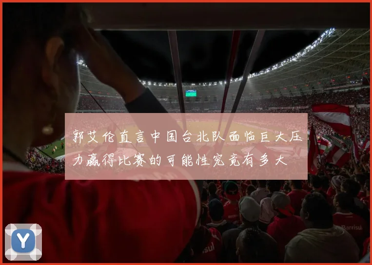 郭艾伦直言中国台北队面临巨大压力赢得比赛的可能性究竟有多大