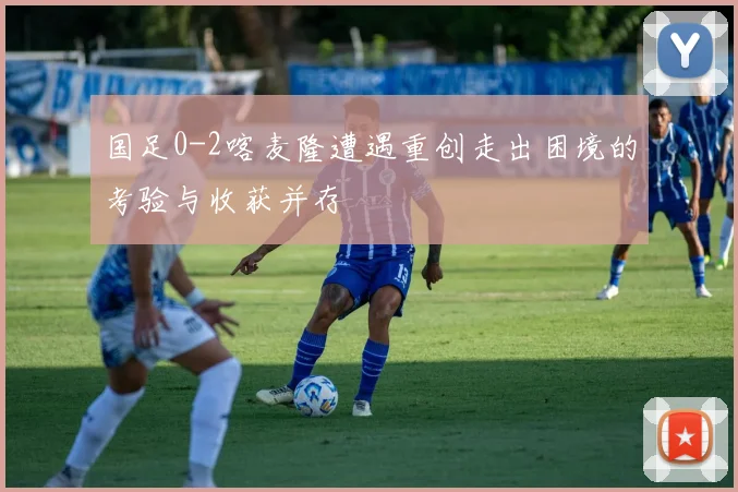 国足0-2喀麦隆遭遇重创走出困境的考验与收获并存