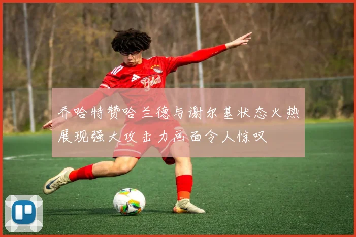 乔哈特赞哈兰德与谢尔基状态火热展现强大攻击力画面令人惊叹