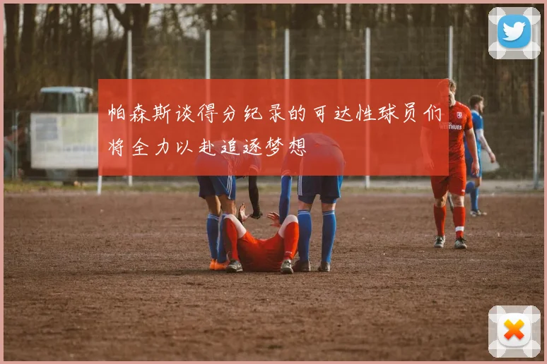 帕森斯谈得分纪录的可达性球员们将全力以赴追逐梦想