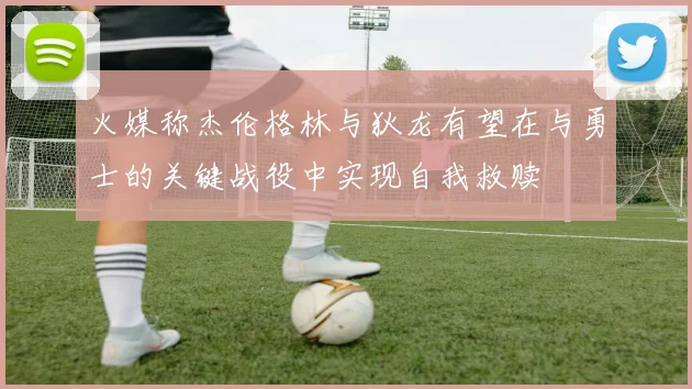 火媒称杰伦格林与狄龙有望在与勇士的关键战役中实现自我救赎