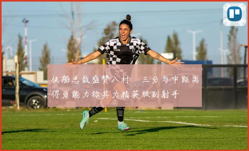 快船总裁盛赞八村塁三分与中距离得分能力称其为精英级别射手