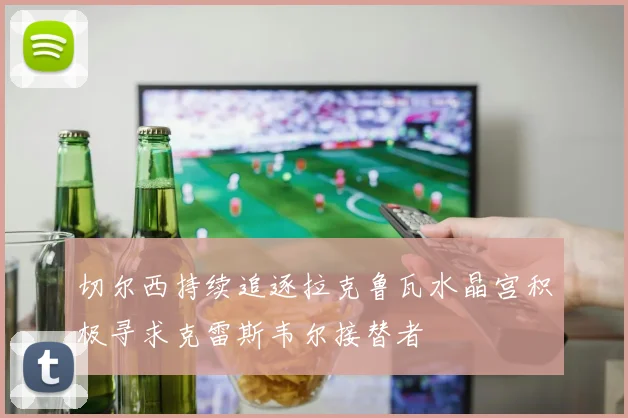 切尔西持续追逐拉克鲁瓦水晶宫积极寻求克雷斯韦尔接替者