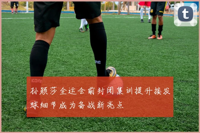孙颖莎全运会前封闭集训提升接发球细节成为备战新亮点