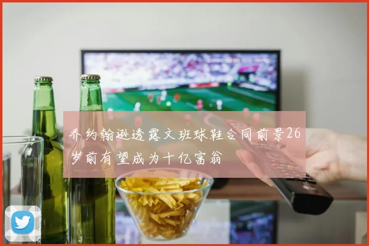 乔约翰逊透露文班球鞋合同前景26岁前有望成为十亿富翁
