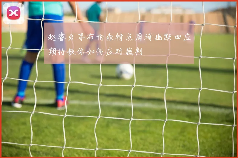 赵睿分享布伦森特点周琦幽默回应期待教你如何应对裁判