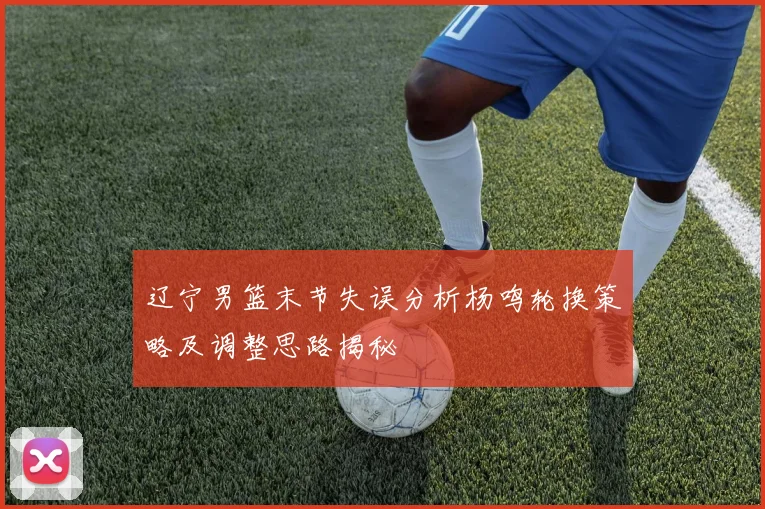 辽宁男篮末节失误分析杨鸣轮换策略及调整思路揭秘