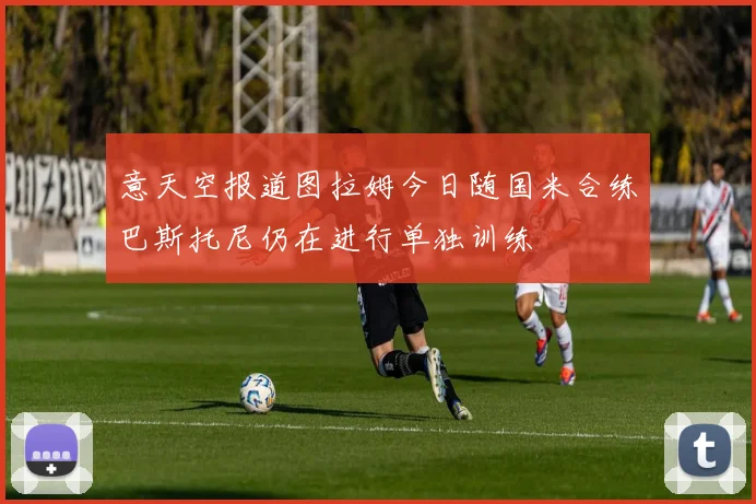 意天空报道图拉姆今日随国米合练巴斯托尼仍在进行单独训练