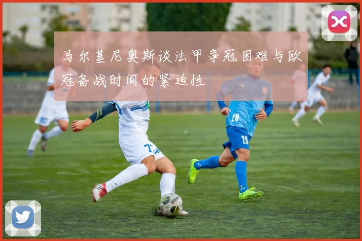 马尔基尼奥斯谈法甲争冠困难与欧冠备战时间的紧迫性