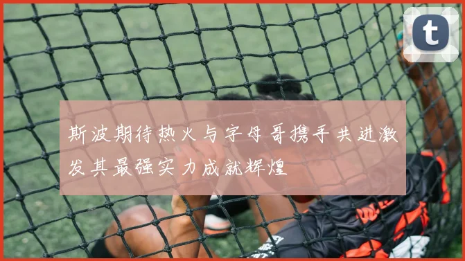 斯波期待热火与字母哥携手共进激发其最强实力成就辉煌