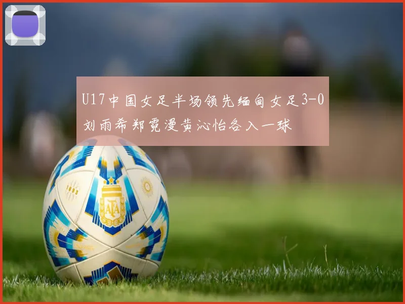 U17中国女足半场领先缅甸女足3-0刘雨希郑霓漫黄沁怡各入一球