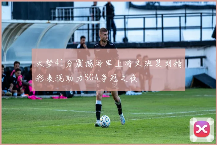 大梦41分震撼海军上将文班复刻精彩表现助力SGA争冠之夜
