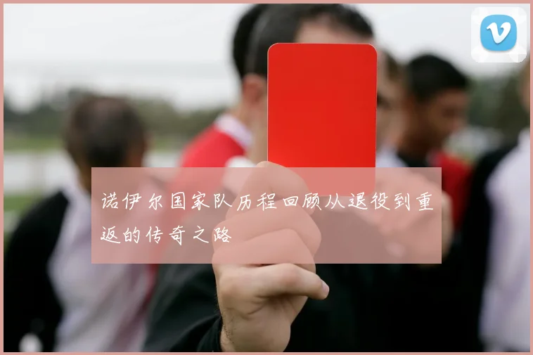 诺伊尔国家队历程回顾从退役到重返的传奇之路