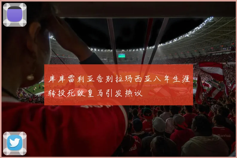 库库雷利亚告别拉玛西亚八年生涯转投死敌皇马引发热议