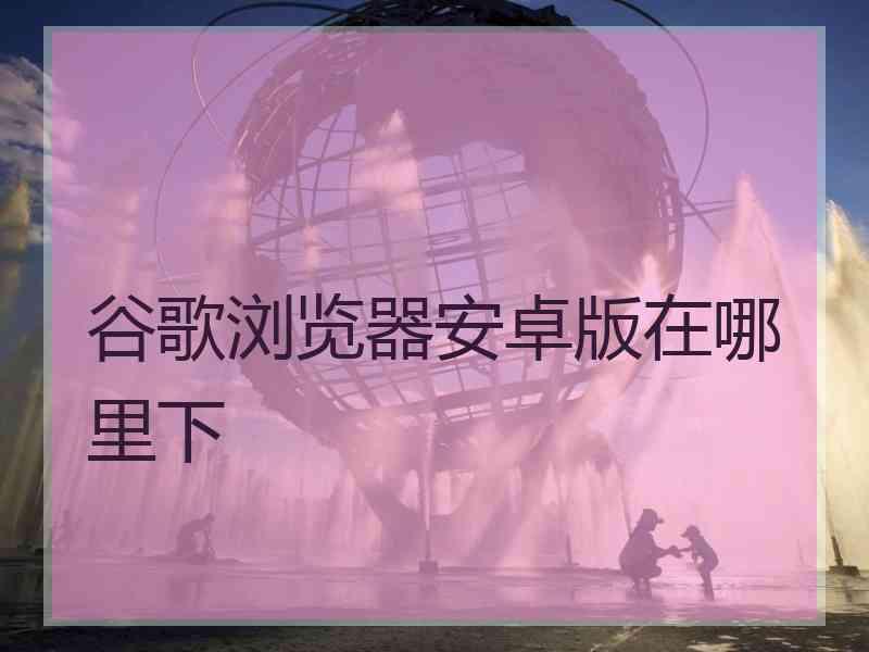 谷歌浏览器安卓版在哪里下