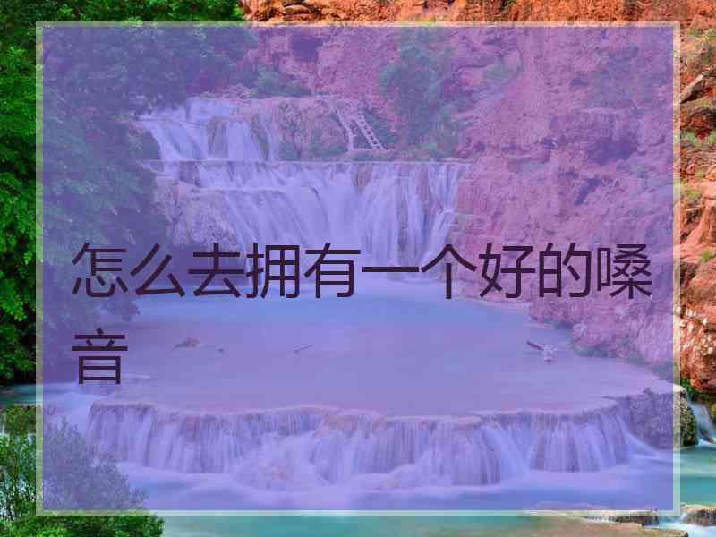 怎么去拥有一个好的嗓音